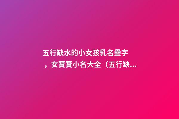 五行缺水的小女孩乳名疊字，女寶寶小名大全（五行缺水的女孩乳名疊用名）